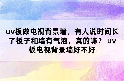 uv板做电视背景墙，有人说时间长了板子和墙有气泡，真的嘛？ uv板电视背景墙好不好